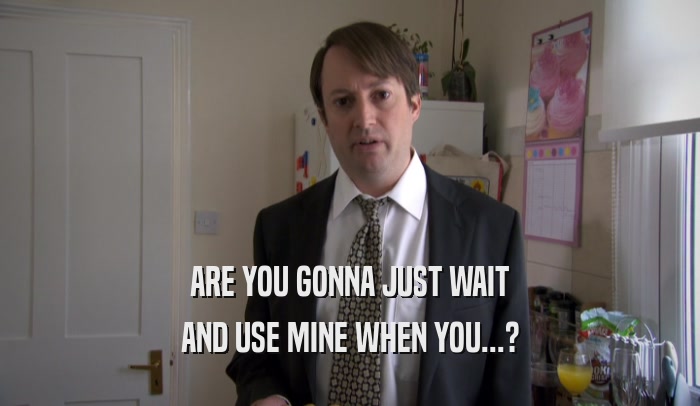 ARE YOU GONNA JUST WAIT AND USE MINE WHEN YOU...? 
