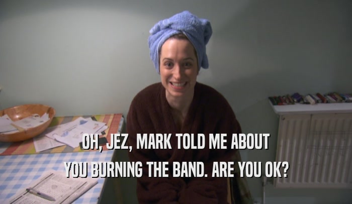 OH, JEZ, MARK TOLD ME ABOUT YOU BURNING THE BAND. ARE YOU OK? 