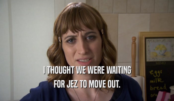 I THOUGHT WE WERE WAITING FOR JEZ TO MOVE OUT. 