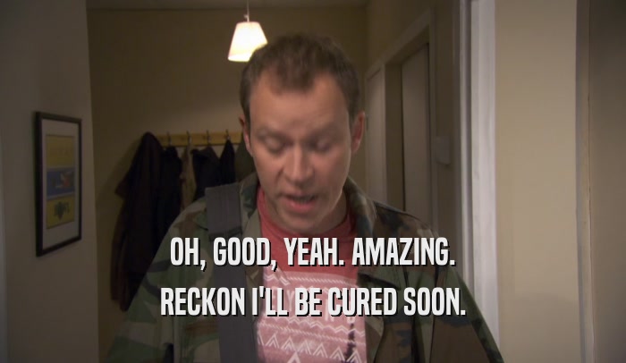 OH, GOOD, YEAH. AMAZING. RECKON I'LL BE CURED SOON. 