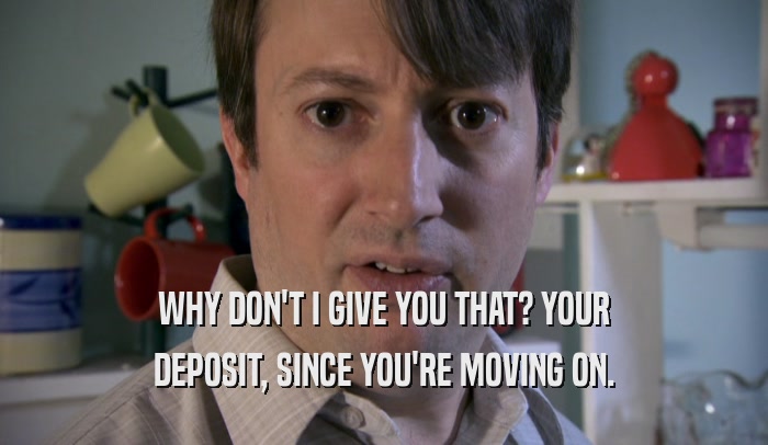 WHY DON'T I GIVE YOU THAT? YOUR DEPOSIT, SINCE YOU'RE MOVING ON. 