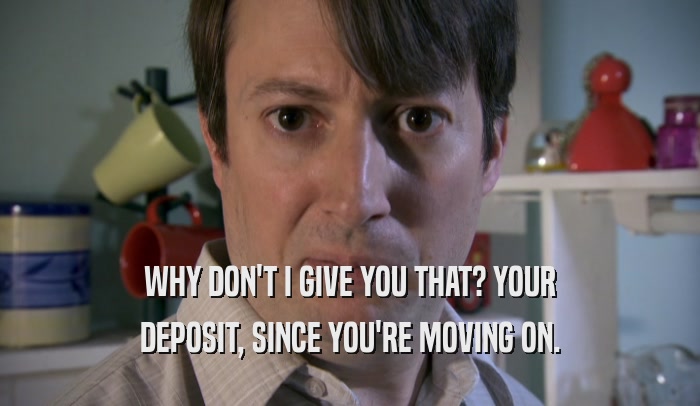 WHY DON'T I GIVE YOU THAT? YOUR DEPOSIT, SINCE YOU'RE MOVING ON. 