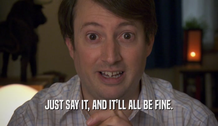 JUST SAY IT, AND IT'LL ALL BE FINE.  