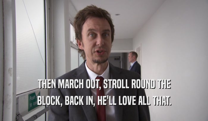 THEN MARCH OUT, STROLL ROUND THE BLOCK, BACK IN, HE'LL LOVE ALL THAT. 