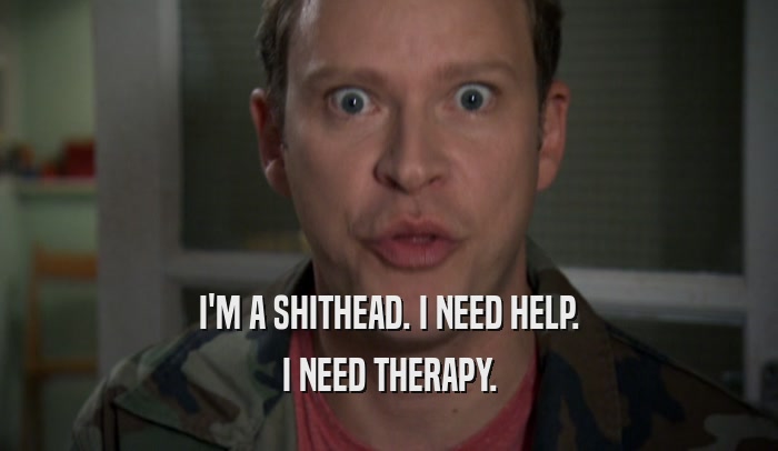 I'M A SHITHEAD. I NEED HELP. I NEED THERAPY. 