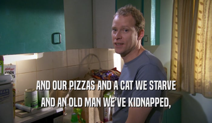 AND OUR PIZZAS AND A CAT WE STARVE AND AN OLD MAN WE'VE KIDNAPPED, 