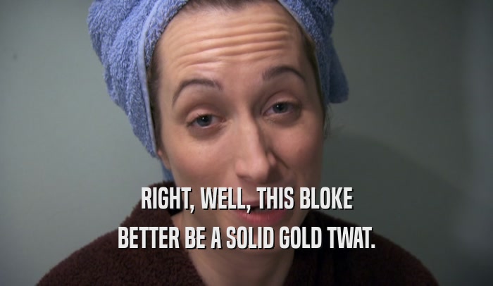 RIGHT, WELL, THIS BLOKE BETTER BE A SOLID GOLD TWAT. 