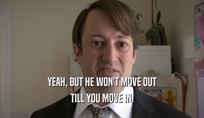 YEAH, BUT HE WON'T MOVE OUT TILL YOU MOVE IN. 