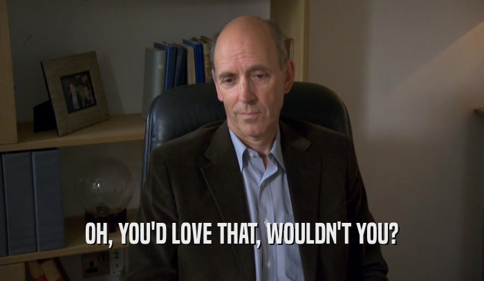 OH, YOU'D LOVE THAT, WOULDN'T YOU?  