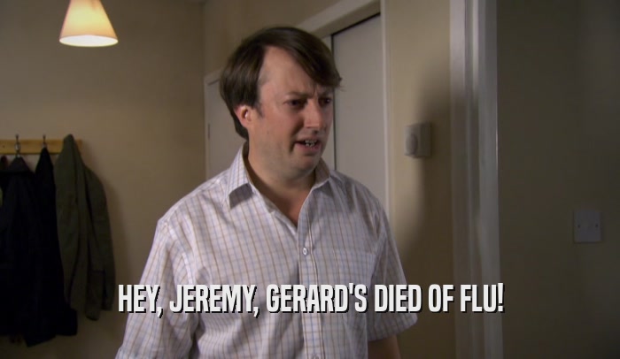 HEY, JEREMY, GERARD'S DIED OF FLU!  
