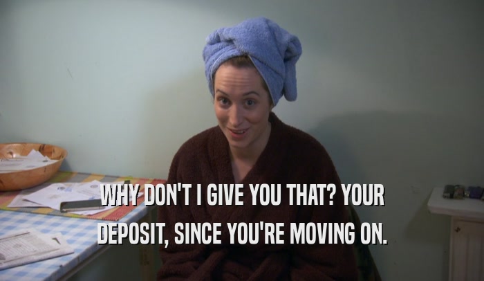 WHY DON'T I GIVE YOU THAT? YOUR DEPOSIT, SINCE YOU'RE MOVING ON. 