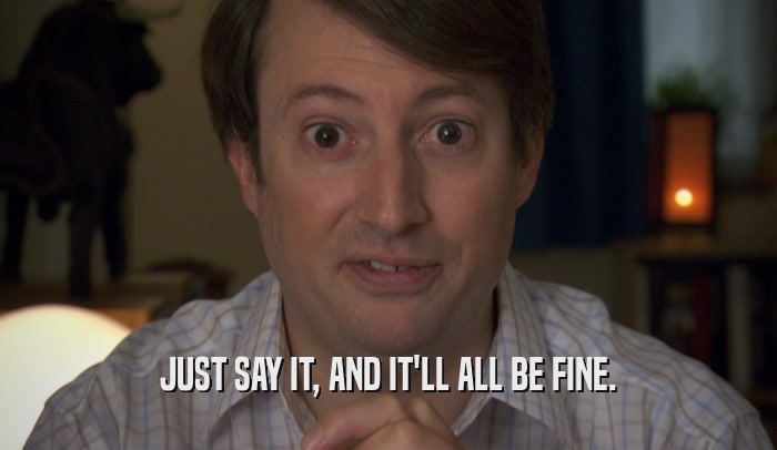 JUST SAY IT, AND IT'LL ALL BE FINE.  