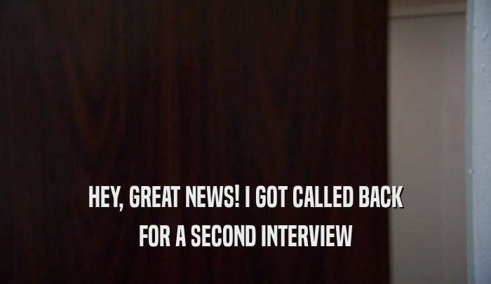 HEY, GREAT NEWS! I GOT CALLED BACK FOR A SECOND INTERVIEW 
