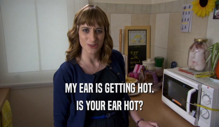 MY EAR IS GETTING HOT. IS YOUR EAR HOT? 