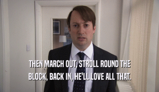 THEN MARCH OUT, STROLL ROUND THE BLOCK, BACK IN, HE'LL LOVE ALL THAT. 