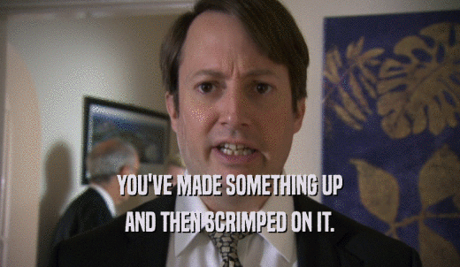 YOU'VE MADE SOMETHING UP AND THEN SCRIMPED ON IT. 