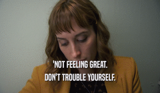 'NOT FEELING GREAT. DON'T TROUBLE YOURSELF. 