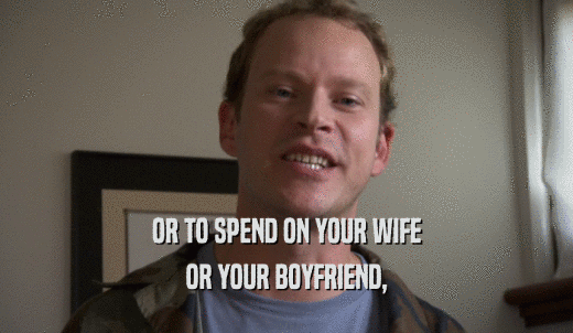 OR TO SPEND ON YOUR WIFE OR YOUR BOYFRIEND, 
