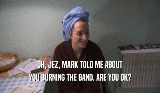 OH, JEZ, MARK TOLD ME ABOUT YOU BURNING THE BAND. ARE YOU OK? 