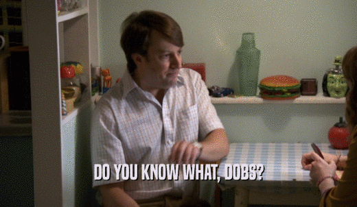 DO YOU KNOW WHAT, DOBS?  