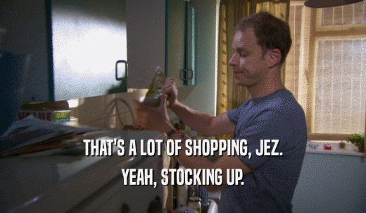 THAT'S A LOT OF SHOPPING, JEZ. YEAH, STOCKING UP. 