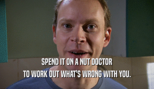SPEND IT ON A NUT DOCTOR TO WORK OUT WHAT'S WRONG WITH YOU. 