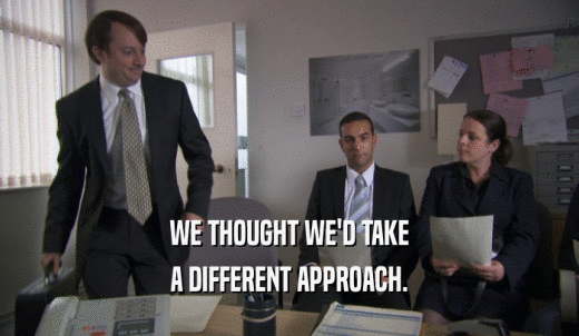 WE THOUGHT WE'D TAKE A DIFFERENT APPROACH. 