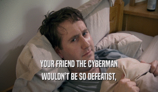 YOUR FRIEND THE CYBERMAN WOULDN'T BE SO DEFEATIST, 