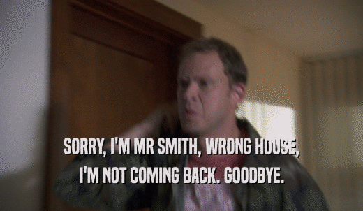 SORRY, I'M MR SMITH, WRONG HOUSE, I'M NOT COMING BACK. GOODBYE. 