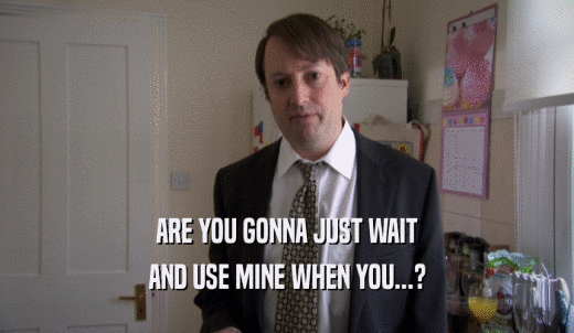 ARE YOU GONNA JUST WAIT AND USE MINE WHEN YOU...? 