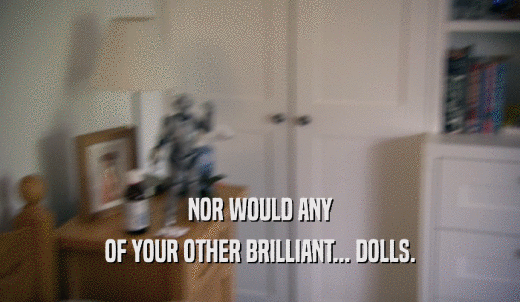 NOR WOULD ANY OF YOUR OTHER BRILLIANT... DOLLS. 