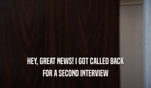 HEY, GREAT NEWS! I GOT CALLED BACK FOR A SECOND INTERVIEW 