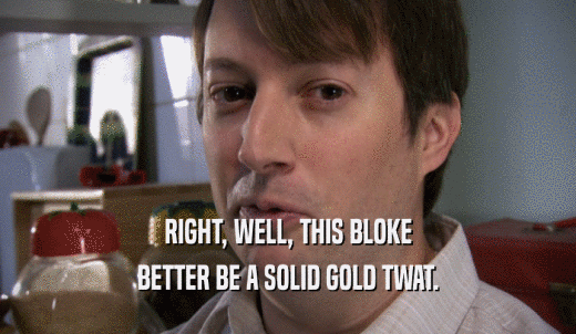 RIGHT, WELL, THIS BLOKE BETTER BE A SOLID GOLD TWAT. 