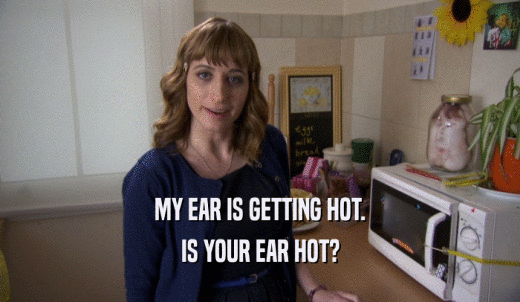 MY EAR IS GETTING HOT. IS YOUR EAR HOT? 