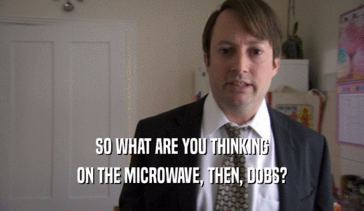 SO WHAT ARE YOU THINKING ON THE MICROWAVE, THEN, DOBS? 