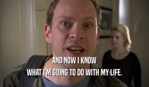 AND NOW I KNOW WHAT I'M GOING TO DO WITH MY LIFE. 