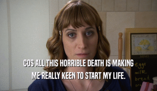 COS ALL THIS HORRIBLE DEATH IS MAKING ME REALLY KEEN TO START MY LIFE. 