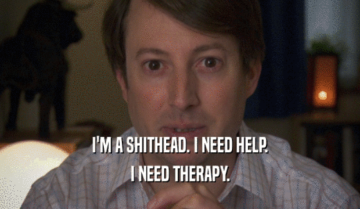 I'M A SHITHEAD. I NEED HELP. I NEED THERAPY. 