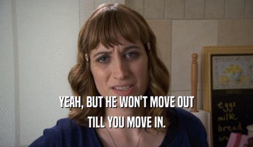YEAH, BUT HE WON'T MOVE OUT TILL YOU MOVE IN. 