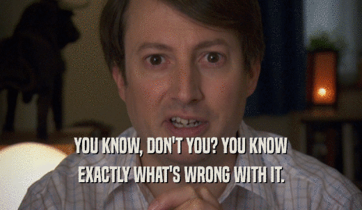 YOU KNOW, DON'T YOU? YOU KNOW EXACTLY WHAT'S WRONG WITH IT. 
