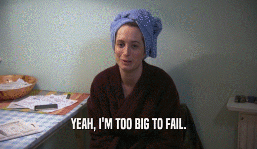 YEAH, I'M TOO BIG TO FAIL.  