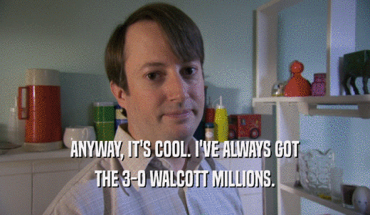 ANYWAY, IT'S COOL. I'VE ALWAYS GOT THE 3-0 WALCOTT MILLIONS. 
