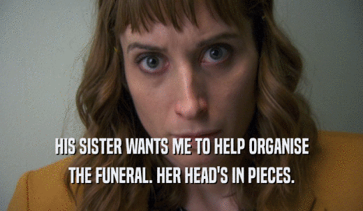 HIS SISTER WANTS ME TO HELP ORGANISE THE FUNERAL. HER HEAD'S IN PIECES. 