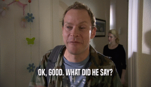 OK, GOOD. WHAT DID HE SAY?  