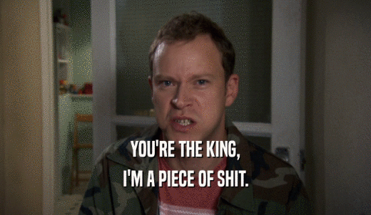 YOU'RE THE KING, I'M A PIECE OF SHIT. 