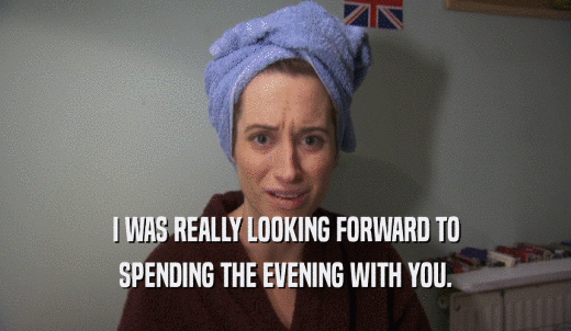 I WAS REALLY LOOKING FORWARD TO SPENDING THE EVENING WITH YOU. 