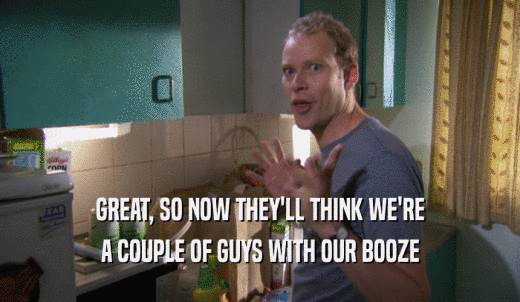 GREAT, SO NOW THEY'LL THINK WE'RE A COUPLE OF GUYS WITH OUR BOOZE 