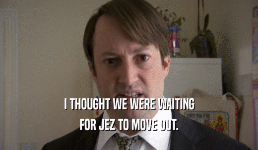 I THOUGHT WE WERE WAITING FOR JEZ TO MOVE OUT. 