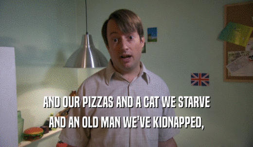 AND OUR PIZZAS AND A CAT WE STARVE AND AN OLD MAN WE'VE KIDNAPPED, 
