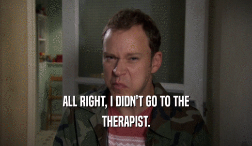 ALL RIGHT, I DIDN'T GO TO THE THERAPIST. 